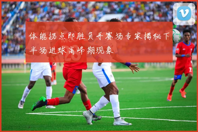 体能拐点即胜负手赛场专家揭秘下半场进球高峰期现象