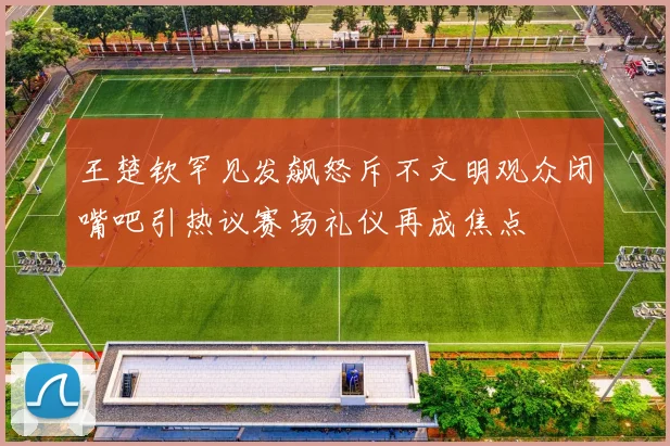 王楚钦罕见发飙怒斥不文明观众闭嘴吧引热议赛场礼仪再成焦点