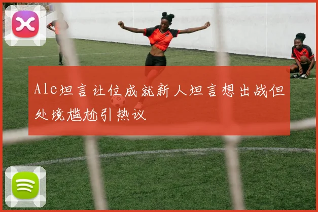 Ale坦言让位成就新人坦言想出战但处境尴尬引热议