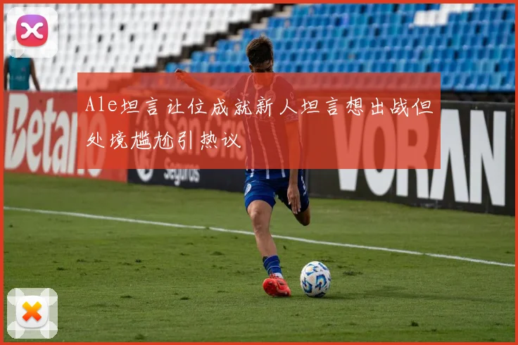 Ale坦言让位成就新人坦言想出战但处境尴尬引热议