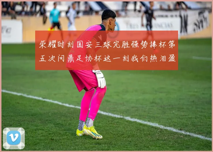 荣耀时刻国安三球完胜强势捧杯第五次问鼎足协杯这一刻我们热泪盈眶